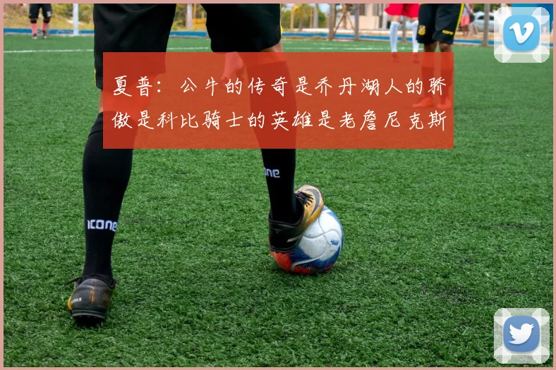 夏普：公牛的传奇是乔丹湖人的骄傲是科比骑士的英雄是老詹尼克斯的希望是布伦森