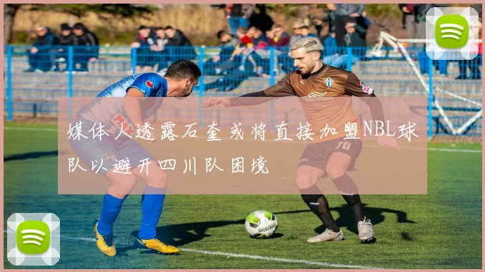 媒体人透露石奎或将直接加盟NBL球队以避开四川队困境