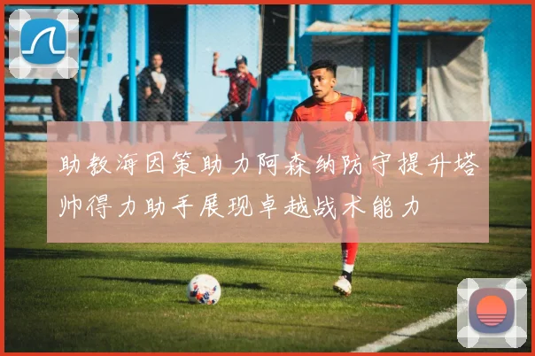 助教海因策助力阿森纳防守提升塔帅得力助手展现卓越战术能力