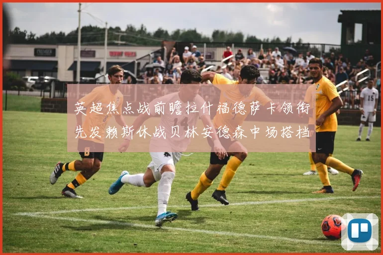 英超焦点战前瞻拉什福德萨卡领衔先发赖斯休战贝林安德森中场搭档