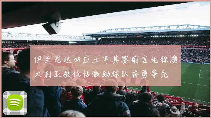 伊兰昆达回应土耳其赛前言论称澳大利亚被低估激励球队奋勇争先