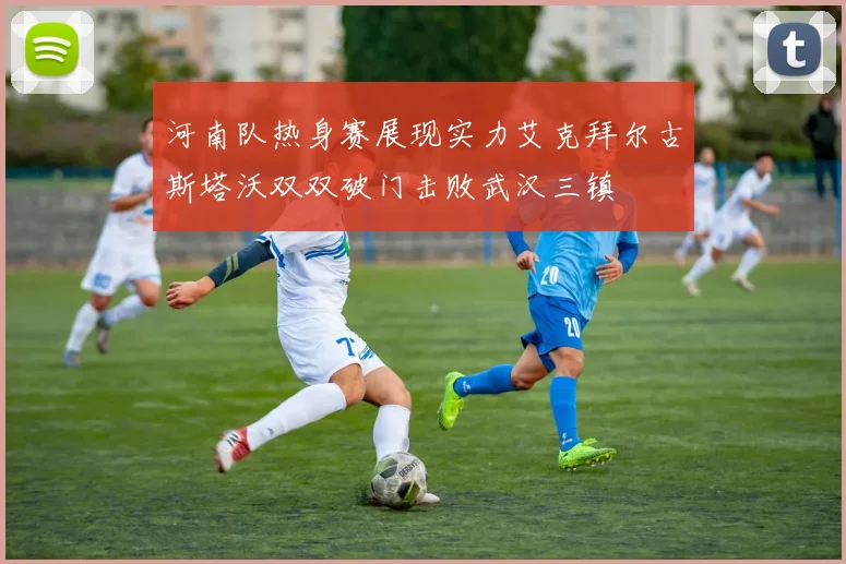 河南队热身赛展现实力艾克拜尔古斯塔沃双双破门击败武汉三镇