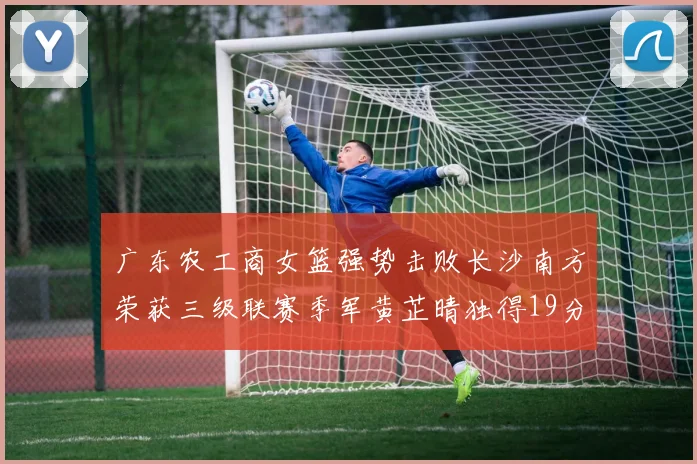 广东农工商女篮强势击败长沙南方荣获三级联赛季军黄芷晴独得19分助力胜利