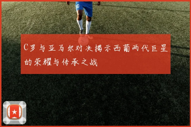 C罗与亚马尔对决揭示西葡两代巨星的荣耀与传承之战