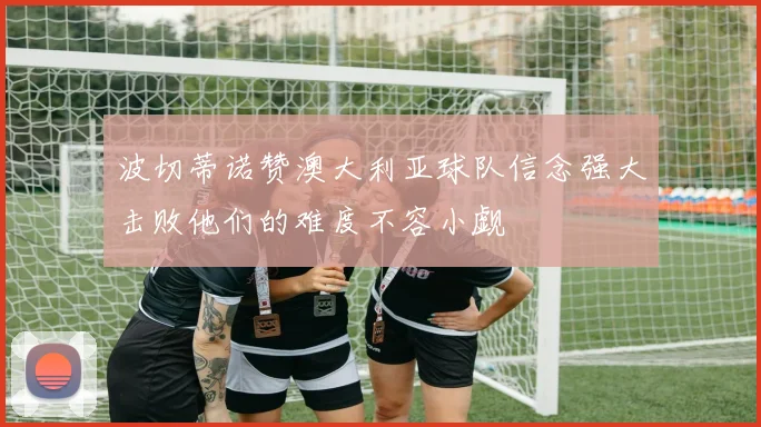 波切蒂诺赞澳大利亚球队信念强大击败他们的难度不容小觑