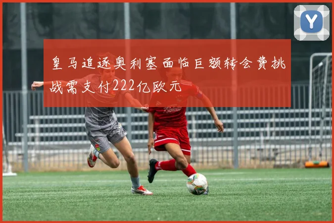 皇马追逐奥利塞面临巨额转会费挑战需支付222亿欧元