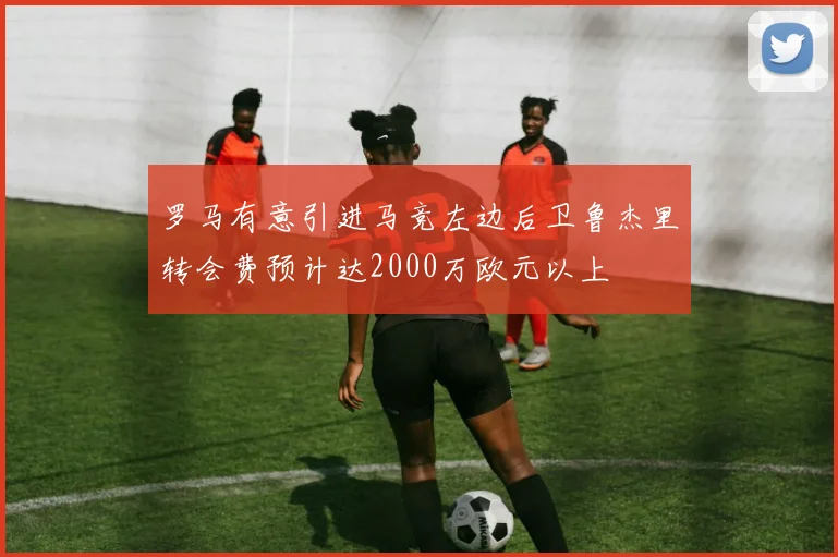 罗马有意引进马竞左边后卫鲁杰里转会费预计达2000万欧元以上
