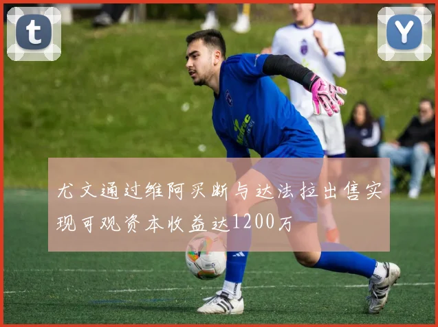 尤文通过维阿买断与达法拉出售实现可观资本收益达1200万
