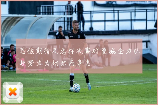 恩佐期待足总杯决赛对曼城全力以赴努力为切尔西争光
