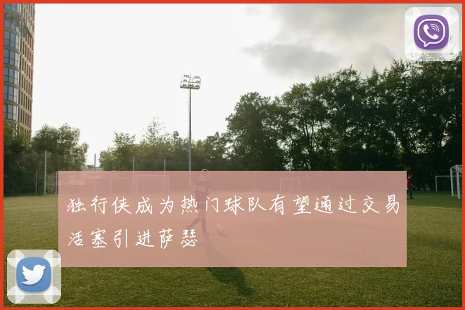 独行侠成为热门球队有望通过交易活塞引进萨瑟