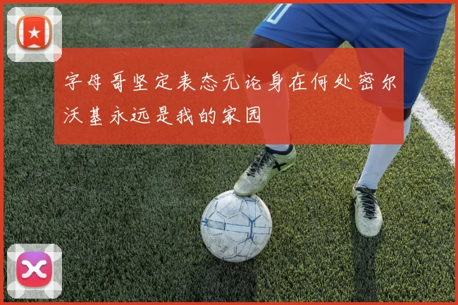 字母哥坚定表态无论身在何处密尔沃基永远是我的家园