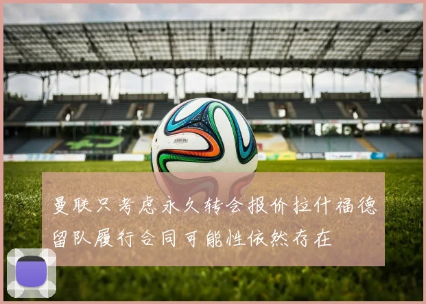 曼联只考虑永久转会报价拉什福德留队履行合同可能性依然存在
